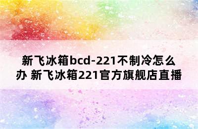 新飞冰箱bcd-221不制冷怎么办 新飞冰箱221官方旗舰店直播